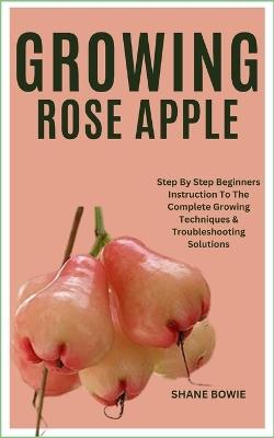 Growing Rose Apple: Step By Step Beginners Instruction To The Complete Growing Techniques & Troubleshooting Solutions - Shane Bowie - cover