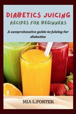 Diabetics Juicing Recipes for Beginners: A Comprehensive Guide to Juicing for Diabetics - Mia L Foster - cover