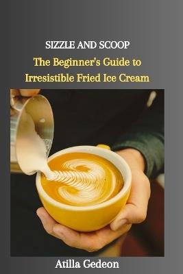 Sizzle and Scoop: The Beginner's Guide to Irresistible Fried Ice Cream - Atilla Gedeon - cover