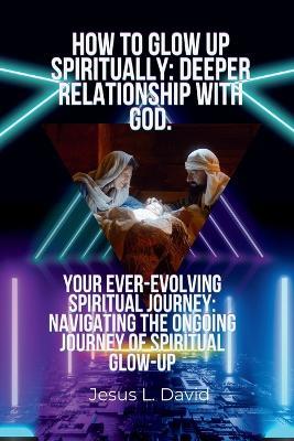 How to Glow Up Spiritually: Deeper Relationship with God.: Your Ever-Evolving Spiritual Journey: Navigating the Ongoing Journey of Spiritual Glow-Up - Jesus L David - cover