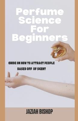 Perfume Science for Beginners: Guide on How to Attract People Based Off of Scent - Jaziah Bishop - cover