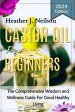 Castor Oil for Beginners: The Comprehensive Wisdom and Wellness Guide For Good Healthy Living