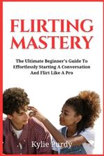 Flirting Mastery: The Ultimate Beginner's Guide to Effortlessly Starting a Conversation and Flirt Like a Pro: Transform Flirtatious Encounters into Meaningful Relationships