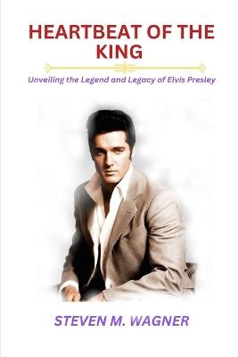 Heartbeat of the King: Unveiling the Legend and Legacy of Elvis Presley - Steven M Wagner - cover