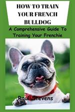 How to Train Your French Bulldog: A Comprehensive Guide To Training Your Frenchie