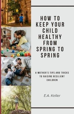 How to Keep Your Child Healthy From Spring to Spring: A Mother Tips and Tricks To Raising Resilient Children - E a Keller - cover