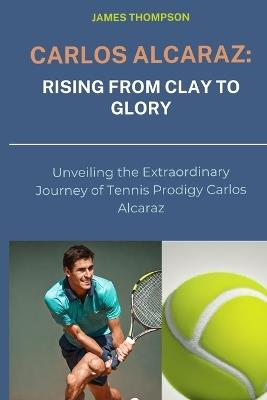 Carlos Alcaraz: Rising from Clay to Glory: Unveiling the Extraordinary Journey of Tennis Prodigy Carlos Alcaraz - James Thompson - cover