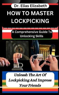 How to Master Lockpicking: A Comprehensive Guide To Unlocking Skills: Unleash The Art Of Lockpicking And Impress Your Friends - Elias Elizabeth - cover