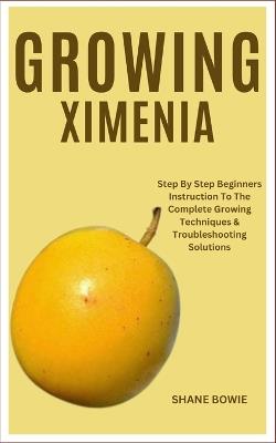 Growing Ximenia: Step By Step Beginners Instruction To The Complete Growing Techniques & Troubleshooting Solutions - Shane Bowie - cover