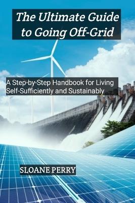 The Ultimate Guide to Going Off-Grid: A Step-by-Step Handbook for Living Self-Sufficiently and Sustainably - Sloane Perry - cover