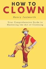 How to Clown: Your Comprehensive Guide to Mastering the Art of Clowning