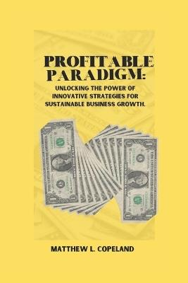 Profitable Paradigm: Unlocking the Power of Innovative Strategies for Sustainable Business Growth. - Matthew L Copeland - cover