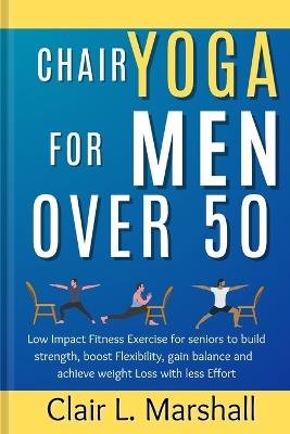 Chair Yoga for Men Over 50: Low Impact Fitness Exercise for Seniors to Build strength, Boost Flexibility, Gain Balance and Achieve Weight Loss with Less Effort - Clair L Marshall - cover