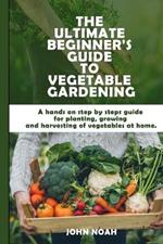 The Ultimate Beginner's Guide to Vegetable Gardening: A hands on step by steps guide for planting, growing and harvesting of vegetables at home