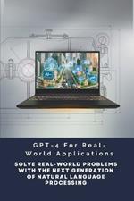 GPT-4 For Real-World Applications: Solve Real-World Problems With The Next Generation Of Natural Language Processing