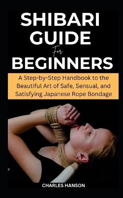 Shibari Guide For Beginners: A Step-by-Step Handbook to the Beautiful Art of Safe, Sensual, and Satisfying Japanese Rope Bondage - Charles Hanson - cover