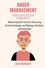 Anger Management for Explosive Parents: Mastering Self-Control, Nurturing Positive Feelings, and Raising a Resilient and Kind Child