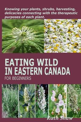 Eating Wild in Eastern Canada for Beginners: Knowing your plants, shrubs, harvesting, delicacies connecting with the therapeutic purposes of each plant. - Ruth Shaw - cover