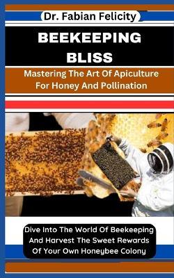 Beekeeping Bliss: Mastering The Art Of Apiculture For Honey And Pollination: Dive Into The World Of Beekeeping And Harvest The Sweet Rewards Of Your Own Honeybee Colony - Fabian Felicity - cover