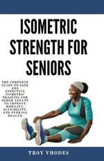 Isometric Strength for Seniors: The Complete Guide To Safe And Effective Isometric Training For Older Adults To Improve Mobility, Flexibility, And Overall Health