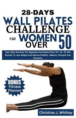 28-Days Wall Pilates Challenge For Women Over 50: Easy Daily Exercises For Beginners And Seniors Over 50, 60, 70 And Beyond To Lose Weight And Improve Mobility, Balance, Strength And Flexibility - Christina J Whitley - cover