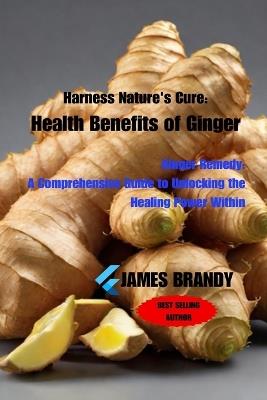 Harness Nature's Cure: Health Benefits of Ginger: Ginger Remedy: A Comprehensive Guide to Unlocking the Healing Power Within - James Brandy - cover