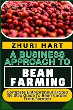 A Business Approach to Bean Farming: Complete Entrepreneurial Step By Step Guide To Bean Garden From Scratch