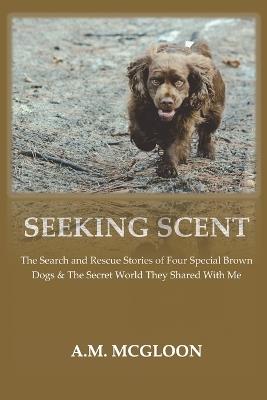 Seeking Scent: The Search and Rescue Stories of Four Special Brown Dogs & The Secret World They Shared With Me - A M McGloon - cover