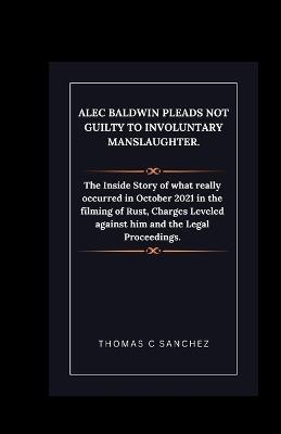 Alec Baldwin Pleads Not Guilty to Involuntary Manslaughter.: The Inside Story of what really occurred in October 2021 in the filming of Rust, Charges Leveled against him and the Legal Proceedings. - Thomas C Sanchez - cover