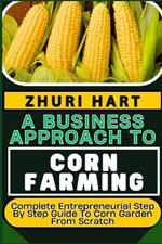 A Business Approach to Corn Farming: Complete Entrepreneurial Step By Step Guide To Corn Garden From Scratch