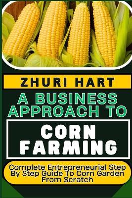 A Business Approach to Corn Farming: Complete Entrepreneurial Step By Step Guide To Corn Garden From Scratch - Zhuri Hart - cover