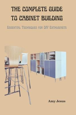 The Complete Guide to Cabinet Building: Essential Techniques for DIY Enthusiasts - Amy Jesus - cover