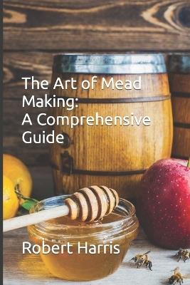 The Art of Mead Making: A Comprehensive Guide - Robert John Harris - cover