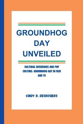 Groundhog Day Unveiled: Cultural References and Pop Culture: Groundhog Day in Film and TV - Cindy R Desrosiers - cover