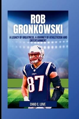 Rob Gronkowski: A Legacy of Greatness, A Journey of Athleticism and Entertainment - Chad C Love - cover