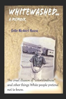 Whitewashed...A Memoir: The cruel illusion of "colorblindness" and other things White Americans pretend not to know. - Felix Michael Mosca - cover