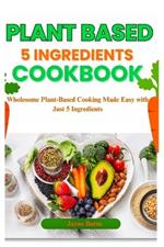 Plant Based 5 Ingredient Cookbook: Wholesome Plant-Based Cooking Made Easy with Just 5 Ingredients