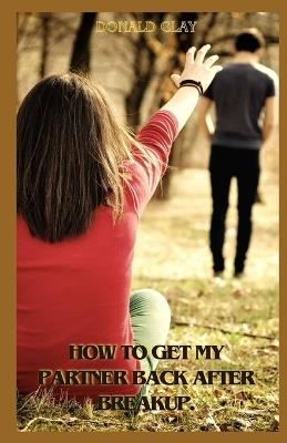 How To Get My Partner Back After Breakup: Proven Ways To Get Your Partner Back After Breakup And Bounce Back Stronger - Donald Clay - cover