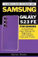 A Simple Guide to Using the Samsung Galaxy S23 FE for Seniors: A Simplified User Manual for Beginners - with Helpful Tips and Tricks