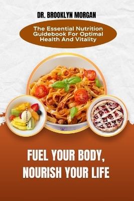 Fuel Your Body, Nourish Your Life: The Essential Nutrition Guidebook For Optimal Health And Vitality - Brooklyn Morgan - cover