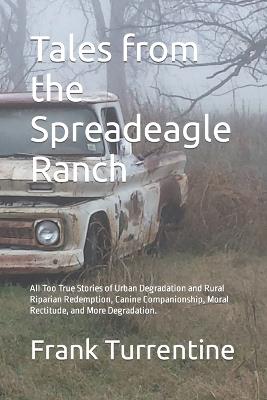 Tales from the Spreadeagle Ranch: All Too True Stories of Urban Degradation and Rural Riparian Redemption, Canine Companionship, Moral Rectitude, and More Degradation. - Frank Turrentine - cover