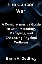 The Cancer War: A Comprehensive Guide to Understanding, Managing, and Enhancing Physical Wellness