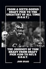 From a Sixth-Round Draft Pick to the Greatest of All Time (G.O.A.T.): The Journey of Tom Brady from Draft Pick #199 to NFL G.O.A.T.