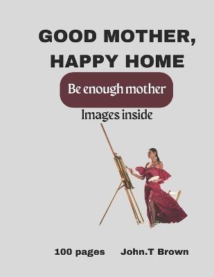 Good mother Happy home: Good enough mother, happy home, mothers gift, good mother books, longing to be a good mother, best book for mother's to read, dieing to be a good mum, how to be a good mother - John T Brown - cover