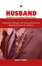 A Husband Guide to Lasting Marriage: Navigating challenges, Cultivating Connection and Building Resilience As a Husband