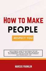 How to make people respect you: The Ultimate Guide to Mastering the Art of Commanding Respect, Building Influential Relationships, and Elevating Your Personal and Professional Life