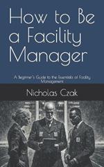 How to Be a Facility Manager: A Beginner's Guide to the Essentials of Facility Management