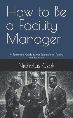 How to Be a Facility Manager: A Beginner's Guide to the Essentials of Facility Management - Nicholas Czak - cover