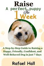 Raise a Perfect Puppy in 1 week: A Step-by-Step Guide to Raising a Happy, Friendly, Confident, and Well-Behaved Dog in just 7 days