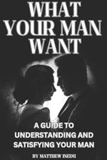 What Your Man Want: A Guide to Understanding and Satisfying Your Man